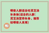 哪些人群适合吃灵芝汤补身体(适合的人群：灵芝汤营养补身，推荐给哪些人食用)