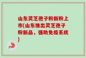 山东灵芝孢子粉新粉上市(山东推出灵芝孢子粉新品，强助免疫系统)