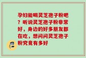 孕妇能喝灵芝孢子粉吧？听说灵芝孢子粉非常好，身边的好多朋友都在吃，想问问灵芝孢子粉究竟有多好