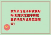 敖东灵芝孢子粉胶囊好吗(敖东灵芝孢子粉胶囊的功效与适用范围简介)