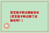 灵芝孢子粉过期能否吃(灵芝孢子粉过期了还能吃吗？)