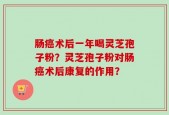 肠癌术后一年喝灵芝孢子粉？灵芝孢子粉对肠癌术后康复的作用？