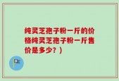 纯灵芝孢子粉一斤的价格纯灵芝孢子粉一斤售价是多少？)