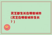 灵芝都生长在哪些城市(灵芝在哪些城市生长？)