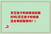 灵芝孢子粉胶襄饭前服好吗(灵芝孢子粉胶襄适合餐前服用吗？)