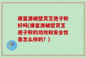 康富源破壁灵芝孢子粉好吗(康富源破壁灵芝孢子粉的功效和安全性是怎么样的？)