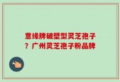 意缘牌破壁型灵芝孢子？广州灵芝孢子粉品牌