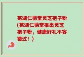 芜湖仁德堂灵芝孢子粉(芜湖仁德堂推出灵芝孢子粉，健康好礼不容错过！)