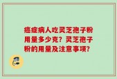癌症病人吃灵芝孢子粉用量多少克？灵芝孢子粉的用量及注意事项？