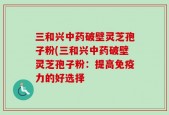三和兴中药破壁灵芝孢子粉(三和兴中药破壁灵芝孢子粉：提高免疫力的好选择