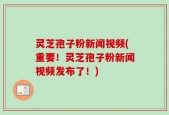 灵芝孢子粉新闻视频(重要！灵芝孢子粉新闻视频发布了！)