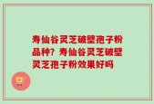 寿仙谷灵芝破壁孢子粉品种？寿仙谷灵芝破壁灵芝孢子粉效果好吗