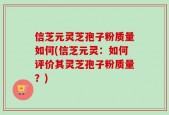 信芝元灵芝孢子粉质量如何(信芝元灵：如何评价其灵芝孢子粉质量？)