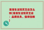漫漫生活馆灵芝店怎么样(漫漫生活馆灵芝店：品质优良，值得信赖)