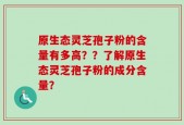 原生态灵芝孢子粉的含量有多高？？了解原生态灵芝孢子粉的成分含量？