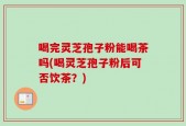喝完灵芝孢子粉能喝茶吗(喝灵芝孢子粉后可否饮茶？)