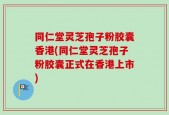同仁堂灵芝孢子粉胶囊香港(同仁堂灵芝孢子粉胶囊正式在香港上市)