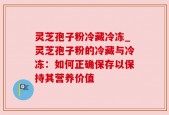 灵芝孢子粉冷藏冷冻_灵芝孢子粉的冷藏与冷冻：如何正确保存以保持其营养价值