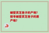 破壁灵芝孢子的产地？探寻破壁灵芝孢子的原产地？