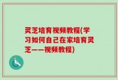 灵芝培育视频教程(学习如何自己在家培育灵芝——视频教程)