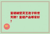 富硒破壁灵芝孢子粉世芳牌？富硒产品哪家好？