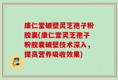 康仁堂破壁灵芝孢子粉胶囊(康仁堂灵芝孢子粉胶囊破壁技术深入，提高营养吸收效果)