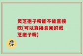 灵芝孢子粉能不能直接吃(可以直接食用的灵芝孢子粉)