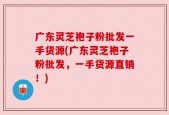 广东灵芝袍子粉批发一手货源(广东灵芝袍子粉批发，一手货源直销！)
