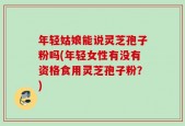 年轻姑娘能说灵芝孢子粉吗(年轻女性有没有资格食用灵芝孢子粉？)