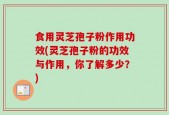 食用灵芝孢子粉作用功效(灵芝孢子粉的功效与作用，你了解多少？)