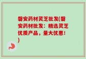 磐安药材灵芝批发(磐安药材批发：精选灵芝优质产品，量大优惠！)
