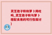 灵芝孢子粉和萝卜同吃吗_灵芝孢子粉与萝卜搭配食用的可行性探讨)