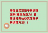 寿仙谷灵芝孢子粉调理案例(提高免疫力！看看这种寿仙谷灵芝孢子粉调理方法！)