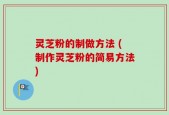 灵芝粉的制做方法 (制作灵芝粉的简易方法)