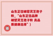 山东正信破壁灵芝孢子粉_“山东正信品牌 破壁灵芝孢子粉 高品质健康选择”)