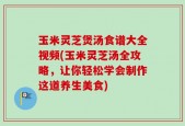玉米灵芝煲汤食谱大全视频(玉米灵芝汤全攻略，让你轻松学会制作这道养生美食)