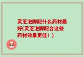 灵芝泡脚配什么药材最好(灵芝泡脚配合这些药材效果更佳！)