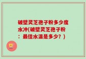 破壁灵芝孢子粉多少度水冲(破壁灵芝孢子粉：最佳水温是多少？)