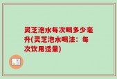 灵芝泡水每次喝多少毫升(灵芝泡水喝法：每次饮用适量)