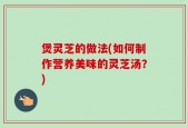 煲灵芝的做法(如何制作营养美味的灵芝汤？)