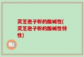 灵芝孢子粉的酸碱性(灵芝孢子粉的酸碱性特性)