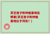 灵芝孢子粉种植基地在哪里(灵芝孢子粉种植基地位于何处？)