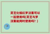 灵芝化橘红罗汉果可以一起使用吗(灵芝与罗汉果能同时使用吗？)