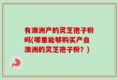 有澳洲产的灵芝孢子粉吗(哪里能够购买产自澳洲的灵芝孢子粉？)
