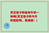 灵芝孢子粉能和牛奶一块喝(灵芝孢子粉与牛奶搭配喝，更健康！)