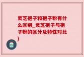 灵芝孢子和孢子粉有什么区别_灵芝孢子与孢子粉的区分及特性对比)