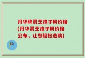 丹华牌灵芝孢子粉价格(丹华灵芝孢子粉价格公布，让您轻松选购)