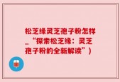 松芝缘灵芝孢子粉怎样_“探索松芝缘：灵芝孢子粉的全新解读”)