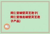 同仁堂破壁灵芝孢子(同仁堂推出破壁灵芝孢子产品)
