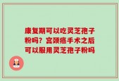 康复期可以吃灵芝孢子粉吗？宫颈癌手术之后可以服用灵芝孢子粉吗